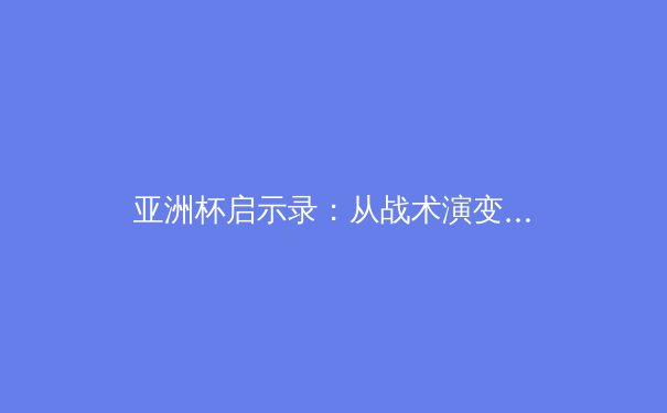 亚洲杯启示录：从战术演变到青训体系，现代足球的生存法则